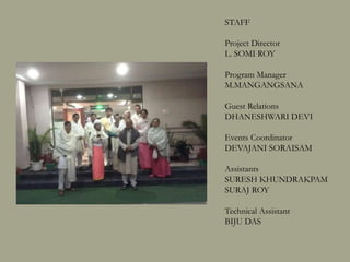 STAFF
Project Director
L. SOMI ROY
Program Manager
M.MANGANGSANA
Guest Relations
DHANESHWARI DEVI
Events Coordinator
DEVAJANI SORAISAM
Assistants
SURESH KHUNDRAKPAM
SURAJ ROY
PREMANANDA
Technical Assistant
BIJU DAS
 