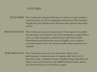 PRESENTATIONS The Conference was on art and culture. It was open to the public
but attendance was limited to 60 (actual attendance averaged 40). It
strove to make attendance mandatory but with mixed results.
Presentations and discussions were in English, in the outdoor
courtyard theater and in the rehearsal studio when projection was
required.
The Conference included field trips for visitors to help establish a
common frame as well as complement discussions. Sites included
Kangla Fort, the Manipur State Museum and a private manuscript
archive.
The Conference focused on art and artists. There were 5
performances: a demonstration of singing styles from the Lai
Haraoba rituals, a Manipuri Bacchae, Tangkhul Naga tribal folk and
ethnic rock, an environment and wildlife Manipuri dance-drama,
and classical Maha Ras at the Palace temple.
FEATURES
FIELD TRIPS
PERFORMANCES
 