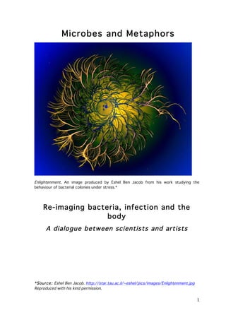 Microbes and Metaphors

Enlightenment. An image produced by Eshel Ben Jacob from his work studying the
behaviour of bacterial colonies under stress.*

Re-imaging bacteria, infection and the
body
A dialogue between scientists and artists

*Source: Eshel Ben Jacob. http://star.tau.ac.il/~eshel/pics/images/Enlightenment.jpg
Reproduced with his kind permission.

	
  

1	
  

 