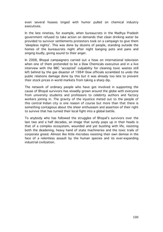 even several hoaxes tinged with humor pulled on chemical industry
executives.
In the late nineties, for example, when bureaucrats in the Madhya Pradesh
government refused to take action on demands that clean drinking water be
provided to survivor settlements protestors took on a campaign to give them
‘sleepless nights’. This was done by dozens of people, standing outside the
homes of the bureaucrats night after night banging pots and pans and
singing loudly, giving sound to their anger.
In 2008, Bhopal campaigners carried out a hoax on international television
when one of them pretended to be a Dow Chemicals executive and in a live
interview with the BBC ‘accepted’ culpability for cleaning toxic wastes still
left behind by the gas disaster of 1984! Dow officials scrambled to undo the
public relations damage done by this but it was already too late to prevent
their stock prices in world markets from taking a sharp dip.
The network of ordinary people who have got involved in supporting the
cause of Bhopal survivors has steadily grown around the globe with everyone
from university students and professors to celebrity authors and factory
workers joining in. The gravity of the injustice meted out to the people of
this central Indian city is one reason of course but more than that there is
something contagious about the sheer enthusiasm and assertion of their right
to survive that has turned their local fight into a global battle.
To anybody who has followed the struggles of Bhopal’s survivors over the
last two and a half decades, an image that surely pops up in their heads is
that of a complex ecosystem, wounded and yet bustling with life, resisting
both the deadening, heavy hand of state machineries and the toxic trails of
corporate greed. Almost like little microbes resisting their own demise in the
face of a relentless assault by the human species and its ever-expanding
industrial civilization.

	
  

100	
  

 