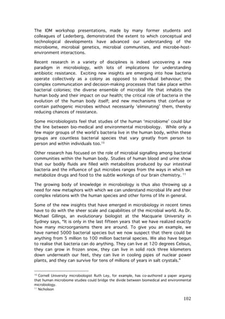 The IOM workshop presentations, made by many former students and
colleagues of Lederberg, demonstrated the extent to which conceptual and
technological developments have advanced our understanding of the
microbiome, microbial genetics, microbial communities, and microbe-hostenvironment interactions.
Recent research in a variety of disciplines is indeed uncovering a new
paradigm in microbiology, with lots of implications for understanding
antibiotic resistance. Exciting new insights are emerging into how bacteria
operate collectively as a colony as opposed to individual behaviour; the
complex communication and decision-making processes that take place within
bacterial colonies; the diverse ensemble of microbial life that inhabits the
human body and their impact on our health; the critical role of bacteria in the
evolution of the human body itself; and new mechanisms that confuse or
contain pathogenic microbes without necessarily ‘eliminating’ them, thereby
reducing chances of resistance.
Some microbiologists feel that studies of the human ‘microbiome’ could blur
the line between bio-medical and environmental microbiology. While only a
few major groups of the world’s bacteria live in the human body, within these
groups are countless bacterial species that vary greatly from person to
person and within individuals too.10
Other research has focused on the role of microbial signalling among bacterial
communities within the human body. Studies of human blood and urine show
that our bodily fluids are filled with metabolites produced by our intestinal
bacteria and the influence of gut microbes ranges from the ways in which we
metabolize drugs and food to the subtle workings of our brain chemistry. 11
The growing body of knowledge in microbiology is thus also throwing up a
need for new metaphors with which we can understand microbial life and their
complex relations with the human species and other forms of life in general.
Some of the new insights that have emerged in microbiology in recent times
have to do with the sheer scale and capabilities of the microbial world. As Dr.
Michael Gillings, an evolutionary biologist at the Macquarie University in
Sydney says, “It is only in the last fifteen years that we have realized exactly
how many microorganisms there are around. To give you an example, we
have named 5000 bacterial species but we now suspect that there could be
anything from 5 million to 100 million bacterial species. We also have begun
to realise that bacteria can do anything. They can live at 120 degrees Celsius,
they can grow in frozen snow, they can live in solid rock three kilometers
down underneath our feet, they can live in cooling pipes of nuclear power
plants, and they can survive for tens of millions of years in salt crystals.”

	
  	
  	
  	
  	
  	
  	
  	
  	
  	
  	
  	
  	
  	
  	
  	
  	
  	
  	
  	
  	
  	
  	
  	
  	
  	
  	
  	
  	
  	
  	
  	
  	
  	
  	
  	
  	
  	
  	
  	
  	
  	
  	
  	
  	
  	
  	
  	
  	
  	
  	
  	
  	
  	
  	
  	
  
Cornell University microbiologist Ruth Ley, for example, has co-authored a paper arguing
that human microbiome studies could bridge the divide between biomedical and environmental
microbiology.
11
Nicholson	
  
10

	
  

102	
  

 