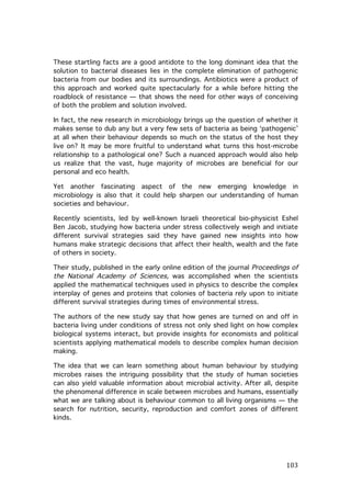 These startling facts are a good antidote to the long dominant idea that the
solution to bacterial diseases lies in the complete elimination of pathogenic
bacteria from our bodies and its surroundings. Antibiotics were a product of
this approach and worked quite spectacularly for a while before hitting the
roadblock of resistance — that shows the need for other ways of conceiving
of both the problem and solution involved.
In fact, the new research in microbiology brings up the question of whether it
makes sense to dub any but a very few sets of bacteria as being ‘pathogenic’
at all when their behaviour depends so much on the status of the host they
live on? It may be more fruitful to understand what turns this host-microbe
relationship to a pathological one? Such a nuanced approach would also help
us realize that the vast, huge majority of microbes are beneficial for our
personal and eco health.
Yet another fascinating aspect of the new emerging knowledge in
microbiology is also that it could help sharpen our understanding of human
societies and behaviour.
Recently scientists, led by well-known Israeli theoretical bio-physicist Eshel
Ben Jacob, studying how bacteria under stress collectively weigh and initiate
different survival strategies said they have gained new insights into how
humans make strategic decisions that affect their health, wealth and the fate
of others in society.
Their study, published in the early online edition of the journal Proceedings of
the National Academy of Sciences, was accomplished when the scientists
applied the mathematical techniques used in physics to describe the complex
interplay of genes and proteins that colonies of bacteria rely upon to initiate
different survival strategies during times of environmental stress.
The authors of the new study say that how genes are turned on and off in
bacteria living under conditions of stress not only shed light on how complex
biological systems interact, but provide insights for economists and political
scientists applying mathematical models to describe complex human decision
making.
The idea that we can learn something about human behaviour by studying
microbes raises the intriguing possibility that the study of human societies
can also yield valuable information about microbial activity. After all, despite
the phenomenal difference in scale between microbes and humans, essentially
what we are talking about is behaviour common to all living organisms — the
search for nutrition, security, reproduction and comfort zones of different
kinds.

	
  

103	
  

 