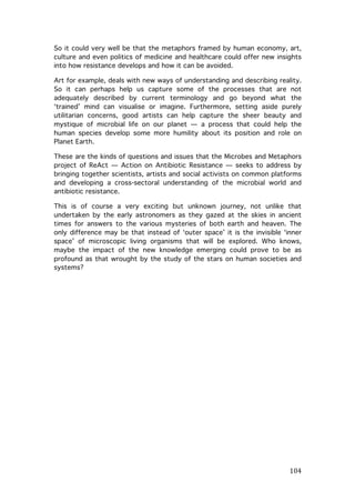 So it could very well be that the metaphors framed by human economy, art,
culture and even politics of medicine and healthcare could offer new insights
into how resistance develops and how it can be avoided.
Art for example, deals with new ways of understanding and describing reality.
So it can perhaps help us capture some of the processes that are not
adequately described by current terminology and go beyond what the
‘trained’ mind can visualise or imagine. Furthermore, setting aside purely
utilitarian concerns, good artists can help capture the sheer beauty and
mystique of microbial life on our planet — a process that could help the
human species develop some more humility about its position and role on
Planet Earth.
These are the kinds of questions and issues that the Microbes and Metaphors
project of ReAct — Action on Antibiotic Resistance — seeks to address by
bringing together scientists, artists and social activists on common platforms
and developing a cross-sectoral understanding of the microbial world and
antibiotic resistance.
This is of course a very exciting but unknown journey, not unlike that
undertaken by the early astronomers as they gazed at the skies in ancient
times for answers to the various mysteries of both earth and heaven. The
only difference may be that instead of ‘outer space’ it is the invisible ‘inner
space’ of microscopic living organisms that will be explored. Who knows,
maybe the impact of the new knowledge emerging could prove to be as
profound as that wrought by the study of the stars on human societies and
systems?

	
  
	
  

	
  

104	
  

 