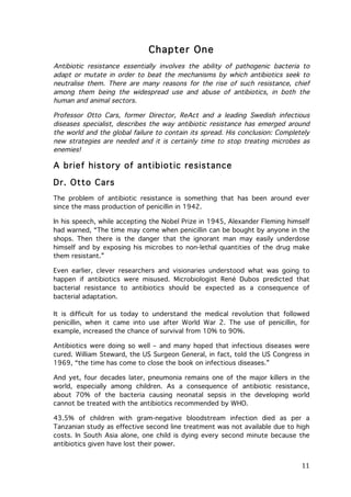Chapter One
Antibiotic resistance essentially involves the ability of pathogenic bacteria to
adapt or mutate in order to beat the mechanisms by which antibiotics seek to
neutralise them. There are many reasons for the rise of such resistance, chief
among them being the widespread use and abuse of antibiotics, in both the
human and animal sectors.
Professor Otto Cars, former Director, ReAct and a leading Swedish infectious
diseases specialist, describes the way antibiotic resistance has emerged around
the world and the global failure to contain its spread. His conclusion: Completely
new strategies are needed and it is certainly time to stop treating microbes as
enemies!

A brief history of antibiotic resistance
Dr. Otto Cars
The problem of antibiotic resistance is something that has been around ever
since the mass production of penicillin in 1942.
In his speech, while accepting the Nobel Prize in 1945, Alexander Fleming himself
had warned, “The time may come when penicillin can be bought by anyone in the
shops. Then there is the danger that the ignorant man may easily underdose
himself and by exposing his microbes to non-lethal quantities of the drug make
them resistant.”
Even earlier, clever researchers and visionaries understood what was going to
happen if antibiotics were misused. Microbiologist René Dubos predicted that
bacterial resistance to antibiotics should be expected as a consequence of
bacterial adaptation.
It is difficult for us today to understand the medical revolution that followed
penicillin, when it came into use after World War 2. The use of penicillin, for
example, increased the chance of survival from 10% to 90%.
Antibiotics were doing so well – and many hoped that infectious diseases were
cured. William Steward, the US Surgeon General, in fact, told the US Congress in
1969, “the time has come to close the book on infectious diseases.”
And yet, four decades later, pneumonia remains one of the major killers in the
world, especially among children. As a consequence of antibiotic resistance,
about 70% of the bacteria causing neonatal sepsis in the developing world
cannot be treated with the antibiotics recommended by WHO.
43.5% of children with gram-negative bloodstream infection died as per a
Tanzanian study as effective second line treatment was not available due to high
costs. In South Asia alone, one child is dying every second minute because the
antibiotics given have lost their power.

	
  

11	
  

 