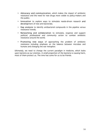 •

Advocacy and com m unication, which makes the impact of antibiotic
resistance and the need for new drugs more visible to policy-makers and
the public;

•

Innovation to explore ways to stimulate needs-driven research and
development of new anti-bacterials;

•

Gap analysis to identify antibacterial compounds in the pipeline versus
resistance trends;

•

Networking and collaboration to stimulate, organize and support
political, professional and community action to combat antibiotic
resistance around the world;

•

Prom oting new w ays of approaching the problem of antibiotic
resistance including emphasis on the balance between microbes and
humans and changing the war metaphor.

Ultimately, we need to change the current paradigm in medicine, which looks
upon bacteria as our enemies. A small proportion of the bacteria is causing harm,
most of them protect us. The time has come for us to be friends.

	
  

14	
  

 
