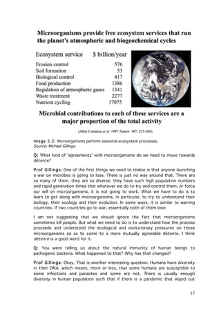 Image 2.2: Microorganisms perform essential ecosystem processes.
Source: Michael Gillings.

Q: What kind of ‘agreements’ with microorganisms do we need to move towards
détente?
Prof Gillings: One of the first things we need to realise is that anyone launching
a war on microbes is going to lose. There is just no way around that. There are
so many of them, they are so diverse, they have such high population numbers
and rapid generation times that whatever we do to try and control them, or force
our will on microorganisms, it is not going to work. What we have to do is to
learn to get along with microorganisms, in particular, to try to understand their
biology, their ecology and their evolution. In some ways, it is similar to warring
countries. If two countries go to war, essentially both of them lose.
I am not suggesting that we should ignore the fact that microorganisms
sometimes kill people. But what we need to do is to understand how the process
proceeds and understand the ecological and evolutionary pressures on those
microorganisms so as to come to a more mutually agreeable détente. I think
detente is a good word for it.
Q: You were telling us about the natural immunity of human beings to
pathogenic bacteria. What happened to that? Why has that changed?
Prof Gillings: Okay. That is another interesting question. Humans have diversity
in their DNA, which means, more or less, that some humans are susceptible to
some infections and parasites and some are not. There is usually enough
diversity in human population such that if there is a pandemic that wiped out

	
  

17	
  

 