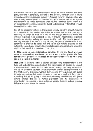 hundreds of millions of people there would always be people left over who were
partly resistant or completely resistant to that disease. However, there is innate
immunity and there is acquired immunity. Acquired immunity develops when you
have actually been exposed to diseases and your immune system recognises
these diseases as foreign bodies and then mounts a defence against them. It is
an extraordinarily complex, beautifully tuned and changing system that evolved
along with the vertebrates.
One of the problems we have is that we are actually not dirty enough. Growing
up in too clean an environment means that the immune system, one could say, is
searching for things to react to. It has not had enough exercise to mount the
immune responses it is supposed to. So, it mounts inappropriate responses
instead. So, allergies, asthma, and so on, are the result. The immune system is
reacting to things it shouldn’t. It may be that, like peanut hypersensitivity, and
sensitivity to shellfish, to nickel, milk and so on, our immune systems are not
sufficiently trained early enough. So, when babies are eating snails and shovelling
dirt into their mouth, it is probably a good thing.
Q: This takes us to an interesting paradox. On the one hand, we have
com e to em phasise cleanliness too m uch and in other places the fact
rem ains that people are exposed to infectious diseases. In what way
can we reduce infections?
Prof Gillings: We have to find a balance between being incredibly sterile in our
lives and understanding enough about the transmission of disease to prevent
transmission from obvious sources. And one of the ways of looking at this is to
look at the difference between the developed and the less developed world. It is
true that cholera, dysentery, typhoid, diarrhoea and cryptosporidium can sweep
through communities, but mainly because of poor water quality. In fact, this is
something that we are going to have to address very soon because with global
climate change, the rise in human population and the exploitation of
groundwater, the sources of clean water are already shrinking and are probably
below what is sustainable for humans.

	
  

18	
  

 