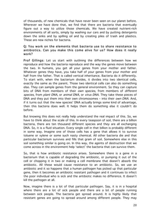 of thousands, of new chemicals that have never been seen on our planet before.
Wherever we have done that, we find that there are bacteria that eventually
figure out a way to utilize those chemicals. We have created nutrient-rich
environments of all sorts, simply by washing our cars and by putting detergents
down the sinks and by spilling oil and by creating piles of trash and plastics.
These are new niches for bacteria.
Q: You work on the elem ents that bacteria use to share resistance to
antibiotics. Can you m ake this com e alive for us? How does it really
work?
Prof Gillings: Let us start with outlining the differences between how we
reproduce and how the bacteria reproduce and the way the genes move between
the two. In humans, you get all your genes from your mother and father.
Whatever genes they have, you take half of your genes from your mother and
half from the father. That is called vertical inheritance. Bacteria do it differently.
To start with, when the bacterium divides, it divides into two identical cells,
exactly the same as the parent. Those two identical cells can also do something
else. They can sample genes from the general environment. So they can capture
bits of DNA from members of their own species, from members of different
species, from plant DNA, or animal DNA, or virus DNA. They take these pieces of
DNA and they put them into their own chromosomes – into their own DNA. And,
if it turns out that the new species’ DNA actually brings some kind of advantage,
then this bacteria does well. It helps them do something else it couldn’t do
before.
But knowing this does not really help understand the real impact of this. So, we
have to think about the scale of this. In every teaspoon of soil, there are a billion
bacteria, there are ten thousand different species and they are all exchanging
DNA. So, it is a fluid situation. Every single cell in that billion is probably different
in some way. Imagine one of those cells has a gene that allows it to survive
toluene or xylene or some such nasty chemical. All other bacteria die and that
particular bacterium survives and fills that gram of soil. Somewhere else in this
soil something similar is going on. In this way, the agents of destruction that we
come across in the environment help ‘select’ the bacteria that can survive them.
So, that is how antibiotic resistance arises. Somewhere there is a gene in a
bacterium that is capable of degrading the antibiotic, or pumping it out of the
cell or chopping it in two or making a cell membrane that doesn’t absorb the
antibiotic. All these would cause resistance to an antibiotic. So, we use an
antibiotic and it so happens that a human pathogen has picked up that particular
gene, then it becomes an antibiotic resistant pathogen and it continues to infect
the poor individual who is sick and the antibiotic makes no difference. It doesn’t
kill the pathogen at all.
Now, imagine there is a lot of that particular pathogen. Say, it is in a hospital
where there are a lot of sick people and there are a lot of people running
between sick people. The bacteria get spread around. It is highly likely that
resistant genes are going to spread around among different people. They may

	
  

20	
  

 