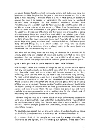 not cause disease. People need not necessarily become sick but people carry the
genes around. Now, imagine that the gene is there in the hospital and that it has
quite a high frequency – because there is a lot of that particular bacterium
around. So, now it is capable of transmitting the same gene to unrelated
bacteria. New pathogens. So, the antibiotic resistance spreads from
Pseudomonas, say, to golden staph to Acinetobacter, to something else, and so
on. We get many resistant strains appearing. Where does the resistance come
from? It comes from somewhere in the general environment, somewhere from
the vast hyper diverse pool of bacteria and their genes that are capable of doing
all these strange things. You know, if there are a billion bacteria in a gram of soil,
then there are a billion cells that all have genes that are interesting. Now, take
ten tons of soil. How many genes are there, now? Now take all the soil on the
planet. How many genes are there now? Uncountable billions of different genes
doing different things. So, it is almost certain that every time we invent
something to kill a bacterium, there is already going to be some bacterium
somewhere that can do something about it.
And what we are doing while we are using an antibiotic or a disinfectant is
actually promoting the selection of those rare events such that we now have
organisms that are resistant to five, six, ten antibiotics all at once. The
resistance to each one was picked up from different genes from different places.
Q: Is it ever possible to block antibiotic resistance forever?
Prof Gillings: There are a couple of things we can do. Firstly, we can realise
that any individual antibiotic or disinfectant has a shelf life. It will only work so
long. Gradually, more and more things will become resistant to it. And,
eventually, it will cease to work. So, we need to use those items really carefully.
We need to think about how to use them in a way that minimises the appearance
of resistance. In order to do that, we need to understand how resistance arises.
Where the genes are coming from and where they are going? How we are using
it? How long we are using it? In what context? And for what disease? And that is
the highest priority: to preserve what we have got while we are to discover new
agents and then preserve them. We can stretch this period out and move
carefully from one compound to another and buy time for the difficult task of
discovering new compounds before the others have worn out.
The other thing we could do is to think about the ways of controlling bacteria by
using other organisms that evolve faster than the bacteria. Using viruses that kill
bacteria is one way of doing that. Viruses have a faster rate of evolution than
bacteria. The virus changes quicker than the bacteria, and so you can use what is
called phage therapy.
We could also just accept that we are going to have tragedies. People are going
to die of infectious diseases and in some ways we can do nothing about it.
Q: It seem s difficult for people to see that by always choosing an
antibiotic as the option, we are lim iting our options. W hat about the

	
  

21	
  

 