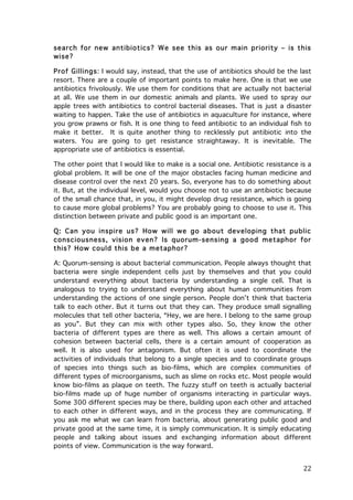 search for new antibiotics? W e see this as our m ain priority – is this
wise?
Prof Gillings: I would say, instead, that the use of antibiotics should be the last
resort. There are a couple of important points to make here. One is that we use
antibiotics frivolously. We use them for conditions that are actually not bacterial
at all. We use them in our domestic animals and plants. We used to spray our
apple trees with antibiotics to control bacterial diseases. That is just a disaster
waiting to happen. Take the use of antibiotics in aquaculture for instance, where
you grow prawns or fish. It is one thing to feed antibiotic to an individual fish to
make it better. It is quite another thing to recklessly put antibiotic into the
waters. You are going to get resistance straightaway. It is inevitable. The
appropriate use of antibiotics is essential.
The other point that I would like to make is a social one. Antibiotic resistance is a
global problem. It will be one of the major obstacles facing human medicine and
disease control over the next 20 years. So, everyone has to do something about
it. But, at the individual level, would you choose not to use an antibiotic because
of the small chance that, in you, it might develop drug resistance, which is going
to cause more global problems? You are probably going to choose to use it. This
distinction between private and public good is an important one.
Q: Can you inspire us? How w ill w e go about developing that public
consciousness, vision even? Is quorum-sensing a good m etaphor for
this? How could this be a m etaphor?
A: Quorum-sensing is about bacterial communication. People always thought that
bacteria were single independent cells just by themselves and that you could
understand everything about bacteria by understanding a single cell. That is
analogous to trying to understand everything about human communities from
understanding the actions of one single person. People don’t think that bacteria
talk to each other. But it turns out that they can. They produce small signalling
molecules that tell other bacteria, “Hey, we are here. I belong to the same group
as you”. But they can mix with other types also. So, they know the other
bacteria of different types are there as well. This allows a certain amount of
cohesion between bacterial cells, there is a certain amount of cooperation as
well. It is also used for antagonism. But often it is used to coordinate the
activities of individuals that belong to a single species and to coordinate groups
of species into things such as bio-films, which are complex communities of
different types of microorganisms, such as slime on rocks etc. Most people would
know bio-films as plaque on teeth. The fuzzy stuff on teeth is actually bacterial
bio-films made up of huge number of organisms interacting in particular ways.
Some 300 different species may be there, building upon each other and attached
to each other in different ways, and in the process they are communicating. If
you ask me what we can learn from bacteria, about generating public good and
private good at the same time, it is simply communication. It is simply educating
people and talking about issues and exchanging information about different
points of view. Communication is the way forward.

	
  

22	
  

 
