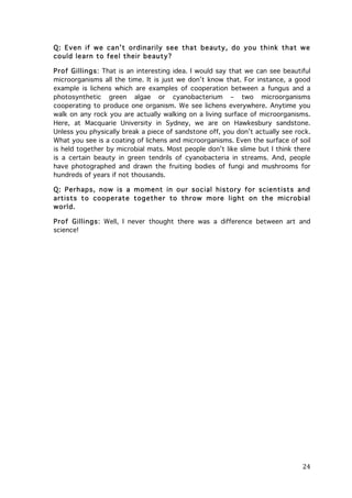 Q: Even if we can’t ordinarily see that beauty, do you think that we
could learn to feel their beauty?
Prof Gillings: That is an interesting idea. I would say that we can see beautiful
microorganisms all the time. It is just we don’t know that. For instance, a good
example is lichens which are examples of cooperation between a fungus and a
photosynthetic green algae or cyanobacterium – two microorganisms
cooperating to produce one organism. We see lichens everywhere. Anytime you
walk on any rock you are actually walking on a living surface of microorganisms.
Here, at Macquarie University in Sydney, we are on Hawkesbury sandstone.
Unless you physically break a piece of sandstone off, you don’t actually see rock.
What you see is a coating of lichens and microorganisms. Even the surface of soil
is held together by microbial mats. Most people don’t like slime but I think there
is a certain beauty in green tendrils of cyanobacteria in streams. And, people
have photographed and drawn the fruiting bodies of fungi and mushrooms for
hundreds of years if not thousands.
Q: Perhaps, now is a m om ent in our social history for scientists and
artists to cooperate together to throw m ore light on the m icrobial
world.
Prof Gillings: Well, I never thought there was a difference between art and
science!

	
  

24	
  

 
