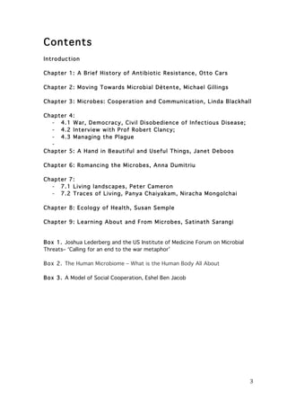 Contents
Introduction
Chapter 1: A Brief History of Antibiotic Resistance, Otto Cars
Chapter 2: Moving Towards Microbial Dètente, Michael Gillings
Chapter 3: Microbes: Cooperation and Com m unication, Linda Blackhall
Chapter 4:
- 4.1 W ar, Dem ocracy, Civil Disobedience of Infectious Disease;
- 4.2 Interview with Prof Robert Clancy;
- 4.3 Managing the Plague
Chapter 5: A Hand in Beautiful and Useful Things, Janet Deboos
Chapter 6: Rom ancing the M icrobes, Anna Dum itriu
Chapter 7:
- 7.1 Living landscapes, Peter Cam eron
- 7.2 Traces of Living, Panya Chaiyakam , Niracha Mongolchai
Chapter 8: Ecology of Health, Susan Sem ple
Chapter 9: Learning About and From Microbes, Satinath Sarangi

Box 1. Joshua Lederberg and the US Institute of Medicine Forum on Microbial
Threats– ‘Calling for an end to the war metaphor’
Box 2. The Human Microbiome – What is the Human Body All About
Box 3. A Model of Social Cooperation, Eshel Ben Jacob

	
  

3	
  

 