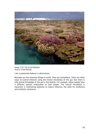 Image 3.20: The Coral Holobiant.
Source: Linda Blackall.

I am a passionate believer in alternatives.
Microbes are the smartest things on earth. They are everywhere. There are other
ways to control infection using the normal microbiota of the gut. But there is
only partial knowledge of the gut’s microbiome. For example, obese people have
a different species relationship to lean people. The natural microbiota is
important in maintaining balances to reduce infection, the need for antibiotics
and antibiotic resistance.

	
  

38	
  

 