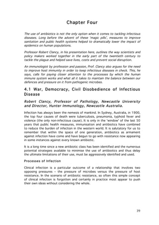 Chapter Four
The use of antibiotics is not the only option when it comes to tackling infectious
diseases. Long before the advent of these ‘magic pills’, measures to improve
sanitation and public health systems helped to dramatically lower the impact of
epidemics on human populations.
Professor Robert Clancy, in his presentation here, outlines the way scientists and
policy makers worked together in the early part of the twentieth century to
tackle the plague and helped save lives, costs and prevent social disruption.
An immunologist by profession and passion, Prof. Clancy also argues for the need
to improve host immunity in order to keep infectious diseases in check. This, he
says, calls for paying closer attention to the processes by which the human
immune system works and what all it takes to maintain the balance between our
defences and pressure on it from pathogenic microbes.

4.1 War, Democracy, Civil Disobedience of Infectious
Disease
Robert Clancy, Professor of Pathology, Newcastle University
and Director, Hunter Immunology, Newcastle Australia.
Infection has always been the nemesis of mankind. In Sydney, Australia, in 1900,
the top four causes of death were tuberculosis, pneumonia, typhoid fever and
violence (the only non-infectious cause). It is only in the ‘window’ of the last 50
years that public health measures, immunisation and antibiotics have combined
to reduce the burden of infection in the western world. It is salutatory for us to
remember that within the space of one generation, antibiotics as armament
against infection have come and have begun to go with resistance now appearing
in some instances against every known antibiotic.
It is a long time since a new antibiotic class has been identified and the numerous
potential strategies available to minimise the use of antibiotics and thus delay
the ultimate limitations of their use, must be aggressively identified and used.
Processes of Infection
Clinical infection is a particular outcome of a relationship that involves two
opposing pressures – the pressure of microbes versus the pressure of host
resistance. In the scenario of antibiotic resistance, so often this simple concept
of clinical infection is forgotten and certainly in practice most appear to push
their own ideas without considering the whole.

	
  

39	
  

 