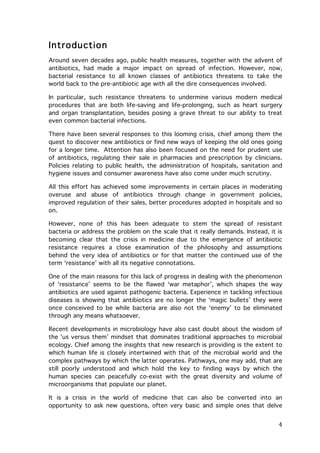 Introduction
Around seven decades ago, public health measures, together with the advent of
antibiotics, had made a major impact on spread of infection. However, now,
bacterial resistance to all known classes of antibiotics threatens to take the
world back to the pre-antibiotic age with all the dire consequences involved.
In particular, such resistance threatens to undermine various modern medical
procedures that are both life-saving and life-prolonging, such as heart surgery
and organ transplantation, besides posing a grave threat to our ability to treat
even common bacterial infections.
There have been several responses to this looming crisis, chief among them the
quest to discover new antibiotics or find new ways of keeping the old ones going
for a longer time. Attention has also been focused on the need for prudent use
of antibiotics, regulating their sale in pharmacies and prescription by clinicians.
Policies relating to public health, the administration of hospitals, sanitation and
hygiene issues and consumer awareness have also come under much scrutiny.
All this effort has achieved some improvements in certain places in moderating
overuse and abuse of antibiotics through change in government policies,
improved regulation of their sales, better procedures adopted in hospitals and so
on.
However, none of this has been adequate to stem the spread of resistant
bacteria or address the problem on the scale that it really demands. Instead, it is
becoming clear that the crisis in medicine due to the emergence of antibiotic
resistance requires a close examination of the philosophy and assumptions
behind the very idea of antibiotics or for that matter the continued use of the
term ‘resistance’ with all its negative connotations.
One of the main reasons for this lack of progress in dealing with the phenomenon
of ‘resistance’ seems to be the flawed ‘war metaphor’, which shapes the way
antibiotics are used against pathogenic bacteria. Experience in tackling infectious
diseases is showing that antibiotics are no longer the ‘magic bullets’ they were
once conceived to be while bacteria are also not the ‘enemy’ to be eliminated
through any means whatsoever.
Recent developments in microbiology have also cast doubt about the wisdom of
the ‘us versus them’ mindset that dominates traditional approaches to microbial
ecology. Chief among the insights that new research is providing is the extent to
which human life is closely intertwined with that of the microbial world and the
complex pathways by which the latter operates. Pathways, one may add, that are
still poorly understood and which hold the key to finding ways by which the
human species can peacefully co-exist with the great diversity and volume of
microorganisms that populate our planet.
It is a crisis in the world of medicine that can also be converted into an
opportunity to ask new questions, often very basic and simple ones that delve

	
  

4	
  

 
