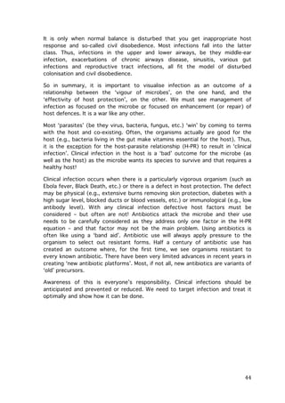 It is only when normal balance is disturbed that you get inappropriate host
response and so-called civil disobedience. Most infections fall into the latter
class. Thus, infections in the upper and lower airways, be they middle-ear
infection, exacerbations of chronic airways disease, sinusitis, various gut
infections and reproductive tract infections, all fit the model of disturbed
colonisation and civil disobedience.
So in summary, it is important to visualise infection as an outcome of a
relationship between the ‘vigour of microbes’, on the one hand, and the
‘effectivity of host protection’, on the other. We must see management of
infection as focused on the microbe or focused on enhancement (or repair) of
host defences. It is a war like any other.
Most ‘parasites’ (be they virus, bacteria, fungus, etc.) ‘win’ by coming to terms
with the host and co-existing. Often, the organisms actually are good for the
host (e.g., bacteria living in the gut make vitamins essential for the host). Thus,
it is the exception for the host-parasite relationship (H-PR) to result in ‘clinical
infection’. Clinical infection in the host is a ‘bad’ outcome for the microbe (as
well as the host) as the microbe wants its species to survive and that requires a
healthy host!
Clinical infection occurs when there is a particularly vigorous organism (such as
Ebola fever, Black Death, etc.) or there is a defect in host protection. The defect
may be physical (e.g., extensive burns removing skin protection, diabetes with a
high sugar level, blocked ducts or blood vessels, etc.) or immunological (e.g., low
antibody level). With any clinical infection defective host factors must be
considered – but often are not! Antibiotics attack the microbe and their use
needs to be carefully considered as they address only one factor in the H-PR
equation – and that factor may not be the main problem. Using antibiotics is
often like using a ‘band aid’. Antibiotic use will always apply pressure to the
organism to select out resistant forms. Half a century of antibiotic use has
created an outcome where, for the first time, we see organisms resistant to
every known antibiotic. There have been very limited advances in recent years in
creating ‘new antibiotic platforms’. Most, if not all, new antibiotics are variants of
‘old’ precursors.
Awareness of this is everyone’s responsibility. Clinical infections should be
anticipated and prevented or reduced. We need to target infection and treat it
optimally and show how it can be done.

	
  

44	
  

 