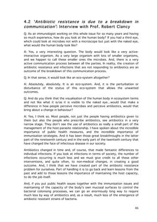 4.2 ‘Antibiotic resistance is due to a breakdown in
communication’ : Interview with Prof. Robert Clancy
Q: As an immunologist working on this whole issue for so many years and having
so much experience, how do you look at the human body? If you had a third eye,
which could look at microbes not with a microscope but just with the naked eye,
what would the human body look like?
A: Yes, a very interesting question. The body would look like a very activeinteractive organism. As a very large organism with lots of smaller organisms,
and we happen to call these smaller ones the microbes. And, there is a very
active communication process between all the parties. In reality, the creation of
antibiotic resistance and infections that are not responding to antibiotics are an
outcome of the breakdown of this communication process.
Q: In that sense, it would look like an eco-system altogether?
A: Absolutely, absolutely. It is an eco-system. And, it is the perturbation or
disturbance of the status of this eco-system that allows the unwanted
outcomes.
Q: And do you think that the visualisation of the human body in ecosystem terms
and not like what it is/as it is visible to the naked eye…would that make a
difference in how people perceive microbes and perceive antibiotics, would that
bring about a change in behaviour?
A: Yes, I think so. Most people, not just the people having antibiotics given to
them but also the people who prescribe antibiotics, see antibiotics in a very
narrow stage. They don’t see the use of antibiotics as really a small part of the
management of the host-parasite relationship. I have spoken about the incredible
importance of public health measures, and the incredible importance of
immunisation strategies. And it has been those great breakthroughs in the latter
part of the nineteenth century and in the early part of the twentieth century that
have changed the face of infectious disease in our society.
Antibiotics changed in time and, of course, that made fantastic differences to
individual infections. If you look at infections in terms of society, the number of
infections occurring is much less and we must give credit to all these other
interventions, and quite often, to non-medical changes, in creating a good
outcome. And, I think that we have created part of the antibiotic resistance
problem for ourselves. Part of handling it is to go back and learn lessons from the
past and add to those lessons the importance of maintaining the host capacity,
to do the job itself.
And, if you put public health issues together with the immunisation issues and
maintaining of the capacity of the body’s own mucosal surfaces to control the
bacterial colonising processes, we can go an enormously long way to require
much less by way of antibiotics and, as a result, much less of the emergence of
antibiotic resistant strains of bacteria.

	
  

46	
  

 