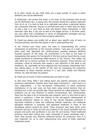 Q: In other words, do you think there are a large number of cases in which
antibiotic use can be eliminated?
A: Absolutely. I am certain that many, if not most, of the situations that we see
can be eliminated. But, in saying this, the process should be a generic approach
from all of us. It is hard to look at an individual case where a particular person
has a particular infection, may be, an artificial knee joint or when they are about
to lose a leg. It is very hard to look and dissect these mechanisms in that
particular case. But, if you are to look at the bigger picture, in all those cases,
you very often find a breakdown in terms of management strategies and you
would know that they have not been properly adhered to.
Q: Could you please very briefly tell us about your specific area of work, on
mucosal surfaces, and how that played a role in understanding this?
A: My interest over many years has been in understanding the control
mechanisms of protection at the mucosal surfaces. I was part of a team some
years back that described the communication systems between different
mucosal systems of the body. My contribution is to look at the ways of
manipulating that system for the benefit of the host and we found that by a very
simple procedure of presenting killed bacteria to the ‘factory’ that makes the
cells which go to various surfaces for protection purposes, those bacteria can
stimulate a level of immunity that causes a vast reduction in the need to use
antibiotics. So, essentially we have adjusted this host-parasite relationship that I
was talking about, to the benefit of the host by maximising the protective
mechanisms at those mucosal surfaces in a very safe, simple and effective
manner. So, that has been my passion.
Q: Thank you so much. Is there anything else you want to say?
A: One more thing. What I was talking about was specific activation of these
protective mechanisms. Another area I have been interested in – and I think it is
very underutilised – is the non-specific enhancement of these protective
mechanisms. In my own case, we have been using normal bacteria that are
harmless but in fact can provide help. These bacteria are called probiotics. These
probiotics can be very effective in certain circumstances. But, unfortunately,
there has not been a lot of interesting new research, and it is very hard to get a
patent in probiotics. I think the interest of this non-specific enhancement of
mucosal protection relates to many of the natural therapies produced in
Ayurvedic medicine in India, the traditional Chinese medicines, the traditional
aboriginal medicines in Australia, and aboriginal medicines in many of the
developing nations around the world. These practices have been given scant
attention and yet at times are the very essence of the active principles that we
prepare and purify and synthesise in our own life and society. These traditional
practices have been tested over many thousands of years sometimes and, I
think, they provide very effective enhanced barriers for protection. And, it is
very important for us to start rediscovering how some of these important
medication works.

	
  

47	
  

 