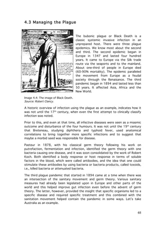 4.3 Managing the Plague

The bubonic plague or Black Death is a
classic systemic invasive infection in an
unprepared host. There were three plague
epidemics. We know most about the second
and third. The second epidemic began in
Europe in 1347 and lasted four hundred
years. It came to Europe via the Silk trade
route via the seaports and to the mainland.
About one-third of people in Europe died
(60-90% mortality). The epidemic paralleled
the movement from Europe as a feudal
society through the Renaisance. The third
pandemic began in 1894 and lasted less than
50 years. It affected Asia, Africa and the
New World.
Image 4.4: The image of Black Death.
Source: Robert Clancy.

A historic overview of infection using the plague as an example, indicates how it
was not until the 17th century, when even the first attempt to clinically classify
infection was noted.
Prior to this, and even at that time, all infective diseases were seen as a miasmic
outcome and disturbance of the four humours. It was not until the 19th century
that Breteneau, studying diphtheria and typhoid fever, used anatomical
correlations to bring together more specific infections and to suggest that
maybe a morbid seed was responsible for disease.
Pasteur in 1878, with his classical germ theory following his work on
putrefaction, fermentation and infection, identified the germ theory with one
bacteria causing one disease, and it was soon consolidated by the work of Robert
Koch. Both identified a body response or host response in terms of soluble
factors in the blood, which were called antibodies, and the idea that one could
stimulate these antibodies by using bacteria or bacteria products, called toxoids,
i.e., killed bacteria or attenuated bacteria.
The third plague pandemic that started in 1894 came at a time when there was
an intersection of the sanitary movement and germ theory. Various sanitary
measures had already been legislated upon in Europe and other parts of the
world and this helped improve gut infection even before the advent of germ
theory. The latter, however, provided the insight that specific organisms led to a
specific disease and required specific treatment and this combined with the
sanitation movement helped contain the pandemic in some ways. Let’s take
Australia as an example.

	
  

48	
  

 