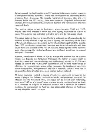 As background, the health patterns in 19th century Sydney were related to waves
of immigration-related epidemics. There was a background of debilitating health
problems from dysentery, TB, sexually transmitted diseases, skin and eye
diseases. In the late 19th century, there were epidemics of typhoid, influenza and
smallpox. Infectious disease (TB, pneumonia, typhoid) and violence were the main
causes of death.
The bubonic plague arrived in Australia in waves between 1900 and 1922.
Around 1360 were infected of whom 535 died. Sydney accounted for 50% of all
cases. The epidemic was restricted to trading ports and did not spread inland.
The plague outbreak however created hysteria and panic out of proportion to the
numbers actually affected. Large sections of Sydney, the capital city of the State
of New South Wales, were closed and punitive health teams patrolled the streets.
Over 2000 people were quarantined, business was disrupted and trade with New
South Wales was avoided by the rest of Australia. Press reports on the epidemic
were inflammatory; the medical profession was confused about how to respond
and quacks flourished.
However, sound medical advice on how to manage the epidemic has its positive
impact too. Experts like Ashburton Thompson, the father of public health in
Australia, carried out the microbiology and epidemiology studies on 15,000 rats
needed to confirm the rat/flea/man transmission and the time relationships of
infection. He recommended, among other measures, the isolation of rats from
human living spaces, management of the sick in hospitals, contacts were not to
be quarantined and affected areas were cleaned but not isolated.
All these measures resulted in saving of both lives and costs involved in the
waves of plague that followed the initial outbreaks, and prevented spread of the
infection into the hinterland. Thus, the plague can be looked upon historically,
even form 1347, as a ‘pressure’ on an unstable society needing change as finally
as a showcase of progress in infectious disease and a validation of scientific
medicine. Its containment in Australia also accelerated changes in Australian
society and public health concepts.

	
  

49	
  

 