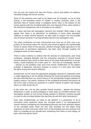 into not just the science but also the history, culture and politics of medicine,
microbial ecology and human activity.
Some of the questions that need to be asked now, for example, are as to what
exactly is the prevailing notion of ‘health’ in modern societies; what is the
dominant idea of ‘human being’ in biological terms; what is the relation of the
human species with the microbial world; and, even beyond all this, what exactly is
the long-term evolutionary role of microbes on our planet?
Also, when and how did ‘pathogenic’ bacteria first emerge? While today it may
appear that ‘there is no alternative’ to antibiotics or some other equivalent
medicine to tackle harmful bacteria, we also need to enquire into the possible
role of human societies in turning harmless bacteria into pathogenic ones.
The urban civilizations we have constructed over time are at their core a byproduct of the human search for security and certainty against the unpredictable
forces of nature. Much of this security, whether through stable agriculture or the
construction of permanent habitations, has been done through invading the
ecological niches of other species.
There is some evidence to believe that the process of urbanization, poor living
conditions, changing lifestyles and the concurrent lowering of natural human
immune systems have driven at least some of the large-scale epidemics in human
history. Could antibiotics be a mere quick fix – and now an increasingly ‘slow-fix’
– solution to the problems that arise from human modification of the globe’s
ecology? A desperate, last-ditch attempt to correct in a very short time what
has gone wrong over several millennia?
Furthermore, are we using the appropriate language required to understand what
is really happening or are we blindly following the social and political terminology
we have inherited from our recent history or the accidentally forged traditions of
modern science. Can artists, sensitive to the ecological processes that govern all
life forms, help us frame our questions in a better manner or gather new insights
where our stale words fail us?
In the same vein, can we also consider human societies – despite the obvious
differences in scale, as being analogous in some ways to microbial colonies? Can
sociological studies of how human beings operate in different contexts provide
us clues to why microbes behave the way they do and with what motivations?
Even more fundamentally, we need to ask whether it is productive at all to
constantly frame questions about the microbial world in an anthropocentric
manner without considering the breathtaking diversity and even aesthetic beauty
of the microbial world. Given the fact that microbes are the oldest living
organisms on Earth and every other form of life-including ours has evolved from
them is it possible we can actually learn something from them or even simply, sit
back, relax and admire them?

	
  

5	
  

 