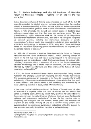 Box 1. Joshua Lederberg and the US Institute of Medicine
Forum on Microbial Threats – ‘Calling for an end to the war
metaphor’
Joshua Lederberg influenced thinking about microbes for much of the last 50
years. He embodied the ideal of science – curiosity and innovation. As a medical
student at Colombia University in 1946, he took a year off and with his intense
fascination with bacterial genetics, went to work on Escherichia coli with Edward
Tatum, at Yale University. He showed that certain strains of bacteria could
undergo a sexual stage, and that they mate and exchange genes. “This was
ground-breaking, highly imaginative work on the nature of microorganisms,
especially their mechanisms of inheritance,” said one of his colleagues “It opened
up bacterial genetics, including the momentous discovery of genetic
recombination,” a line of inquiry that resulted in Lederberg’s being awarded the
Nobel Prize in Physiology or Medicine in 1958, along with Tatum and George
Beadle for “discoveries concerning genetic recombination and the organization of
the genetic material of bacteria.”
In 1996, the US Institute of Medicine (IOM) launched the Forum on Emerging
Infections (now the Forum on Microbial Threats). Joshua Lederberg chaired the
Forum for its first five years and was an avid participant in its workshops and
discussions until his health began to fail. The Forum continues ‘to be inspired by
Lederberg’s expansive vision: a command of science that forged connections
between microbiology and a broad range of disciplines, that was profoundly
informed by history and literature, and that embraced the fullness of human
imagination and possibility’.2
In 2005, the Forum on Microbial Threats held a workshop called Ending the War
Metaphor: The Changing Agenda for Unraveling the Host-Microbe Relationship.
This workshop represented an expansion of its focus to recognize the breadth
and diversity of host-microbe relationships beyond ‘those relative few that result
in overt disease.’ 3 The central theme of this workshop was influenced by an
essay Lederberg published in 2000, called Infectious History.
In this essay, Joshua Lederberg envisioned the future of humanity and microbes
as ‘episodes of a suspense thriller that could be entitled, Our Wits Versus Their
Genes’ (Lederberg, 2000). Driven by one of many questions he wanted to know,
‘how much more can the natural history of disease teach us about fundamental
biological and evolutionary mechanisms,’ he saw the key starting point as
recognizing the ecological fact that humans, animal, plants and microbes live
together on the planet. Thinking of this as a collective living system raises
questions about the origins and dynamics of instabilities within this system. He
saw two main sources for instabilities – ecological and evolutionary.

	
  	
  	
  	
  	
  	
  	
  	
  	
  	
  	
  	
  	
  	
  	
  	
  	
  	
  	
  	
  	
  	
  	
  	
  	
  	
  	
  	
  	
  	
  	
  	
  	
  	
  	
  	
  	
  	
  	
  	
  	
  	
  	
  	
  	
  	
  	
  	
  	
  	
  	
  	
  	
  	
  	
  	
  
2

Microbial evolution, IOM, p. 6.
Ending the War Metaphor: The Changing Agenda for Unraveling the Host-Microbe
Relationship, p.xii.	
  

3

	
  

50	
  

 