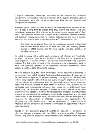 Ecological instabilities follow our alterations of the physical and biological
environment, the microbial and animal members of the system (including us) and
our interactions with the parasites (including how we use hygiene and
therapeutic interventions).
Although ‘germs’ have long been known to be living organisms, he pointed out
that it took a long time to accept that they evolve and change and that
evolutionary processes elicit changes in the genotypes of germs and of their
hosts. There are now a handful of examples of the connections between infection
and evolution mostly connected to malaria, tuberculosis and now a genetic
alteration that affords some protection against AIDS. He concluded that,
One lesson to be gleaned from this co-evolutionary dynamic is how fitful
and sporadic human evolution is when our slow and plodding genetic
change is pitted against the far more rapidly changing genomes of
microbial pathogens.4
He ended the essay with a call to evolve metaphors of infection and ‘Teach War
no More’. He argued that we should think of the host and its parasites as a
super organism – a kind of chimera – an organism with different sorts of genetic
makeup. This led to the concept of the microbiome, a term Lederberg used to
mean the collective genome of an indigenous microbial community, which
became a forefront topic of scientific enquiry.
After his death in 2008, the Forum on Microbial Threats dedicated a Workshop to
his memory. It was called Microbial Evolution and Co-adaptation: A tribute to the
life and scientific legacies of Joshua Lederberg. The agenda for the workshop
reflects the perspective of Lederberg that every eukaryotic organism, and indeed
cell, participates in a partnership with microbes and communities of microbes.
Hosts and microbes depend on each other for survival. Thus, building on the
conceptual and technological advances that enable us to understand these
interactions, the workshop explored a number of topics related to microbial
evolution and co-adaption: methods for characterizing microbial diversity; model
systems for investigating the ecology of host-microbe interactions and microbial
communities at the molecular level; microbial evolution and the emergence of
virulence; the phenomenon of antibiotic resistance and opportunities for
mitigating its public health impact; and an exploration of current trends in
infectious disease emergence as a means to anticipate the appearance of future
novel pathogens.
Results of the discussion provided insights on patterns of emergence of
infectious disease emergence. Of the 1400 pathogens capable of infecting
humans, only 500 are capable of being transmitted to another human and 150

	
  	
  	
  	
  	
  	
  	
  	
  	
  	
  	
  	
  	
  	
  	
  	
  	
  	
  	
  	
  	
  	
  	
  	
  	
  	
  	
  	
  	
  	
  	
  	
  	
  	
  	
  	
  	
  	
  	
  	
  	
  	
  	
  	
  	
  	
  	
  	
  	
  	
  	
  	
  	
  	
  	
  	
  
4

	
  

Infectious History reproduced in Microbial Evolution and Adaptation. pp. 65–66.

51	
  

 