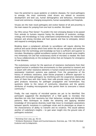 have the potential to cause epidemic or endemic diseases. For novel pathogens
to emerge, the most commonly cited drivers are related to economic
development and land use, human demographics and behaviour, international
travel and commerce, changing ecosystems, human susceptibility and hospitals.
Viruses are the main novel pathogens and evolve fastest of all and proximity is
the main reason for jumping from one host to another. We share!
Our Wits versus Their Genes5: To predict the next emerging disease to be passed
from animals to humans requires fusing the disciplines of evolution, ecology,
virology and microbiology to truly understand comprehensively the relationships
between and among microbes and host species and how to anticipate, detect
and respond to emerging disease.
Breaking down a complacent attitude to surveillance will require altering the
political and social climate which lives within the old war metaphor and somehow
believes that the technology and knowledge we have is sufficient and superior to
microbes. Developing a global surveillance system that can provide some insights
into immensely rich and fast evolutionary world of microbes is needed. We need
to focus collaboratively on the ecological niches that are hotspots for emergence
of new diseases.
The evolutionary context for the spectrum of resistance mechanisms from their
original function in antibiotic-free environments to their potential to transmit and
re-assort with other resistance elements in human-created environments such as
wastewater treatment systems was explored. From the perspective of the
history of antibiotic resistance, Julian Davies proposed a different approach to
dealing with microbial pathogens: by interfering with the cooperative relationship
many of them have with their hosts. Host cells provide many of the genes and
gene products necessary for pathogen propagation and transmission. Key
questions relate to the nature of community robustness and the genetic
attributes of invading microorgnasims that permit them to overcome a robust
community.6
Finally, the vast majority of microbial species are yet to be identified. One
participant suggested the development of a field guide to microbes that
describes not only their taxonomy but their behaviour, ecology and distribution
patterns. New techniques to enable the obtaining and applying detailed
knowledge of intra-species diversity could help move to investigate associations
between specific mutations in a pathogen strain and its phenotype as shown in
the characteristics of ability to transmit and its virulence. This would address
another of Lederberg’s insights – to gain wiser insight into the ground rules of
pathogenic evolution.

	
  	
  	
  	
  	
  	
  	
  	
  	
  	
  	
  	
  	
  	
  	
  	
  	
  	
  	
  	
  	
  	
  	
  	
  	
  	
  	
  	
  	
  	
  	
  	
  	
  	
  	
  	
  	
  	
  	
  	
  	
  	
  	
  	
  	
  	
  	
  	
  	
  	
  	
  	
  	
  	
  	
  	
  
Workshop Over view, pp. 46–53.
Antibiotic Resistance: Origins and Countermeasures. Overview, pp. 158–160, Microbial
Evolution and Co-Adaptation.	
  

5
6

	
  

52	
  

 