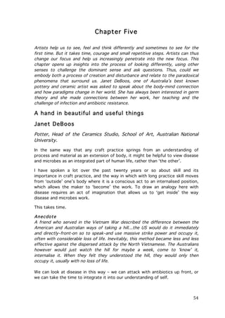 Chapter Five
Artists help us to see, feel and think differently and sometimes to see for the
first time. But it takes time, courage and small repetitive steps. Artists can thus
change our focus and help us increasingly penetrate into the new focus. This
chapter opens up insights into the process of looking differently, using other
senses to challenge the dominant sense and ask questions. Thus, could we
embody both a process of creation and disturbance and relate to the paradoxical
phenomena that surround us. Janet DeBoos, one of Australia’s best known
pottery and ceramic artist was asked to speak about the body-mind connection
and how paradigms change in her world. She has always been interested in germ
theory and she made connections between her work, her teaching and the
challenge of infection and antibiotic resistance.

A hand in beautiful and useful things
Janet DeBoos
Potter, Head of the Ceramics Studio, School of Art, Australian National
University.
In the same way that any craft practice springs from an understanding of
process and material as an extension of body, it might be helpful to view disease
and microbes as an integrated part of human life, rather than ‘the other’.
I have spoken a lot over the past twenty years or so about skill and its
importance in craft practice, and the way in which with long practice skill moves
from ‘outside’ one’s body where it is a conscious act to an internalised position,
which allows the maker to ‘become’ the work. To draw an analogy here with
disease requires an act of imagination that allows us to ‘get inside’ the way
disease and microbes work.
This takes time.

Anecdote
A friend who served in the Vietnam War described the difference between the
American and Australian ways of taking a hill…the US would do it immediately
and directly–front-on so to speak–and use massive strike power and occupy it,
often with considerable loss of life. Inevitably, this method became less and less
effective against the dispersed attack by the North Vietnamese. The Australians
however would just watch the hill for maybe a week, come to ‘know’ it,
internalise it. When they felt they understood the hill, they would only then
occupy it, usually with no loss of life.
We can look at disease in this way – we can attack with antibiotics up front, or
we can take the time to integrate it into our understanding of self.

	
  

54	
  

 