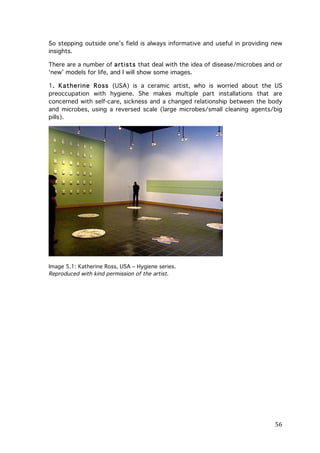 So stepping outside one’s field is always informative and useful in providing new
insights.
There are a number of artists that deal with the idea of disease/microbes and or
‘new’ models for life, and I will show some images.
1. Katherine Ross (USA) is a ceramic artist, who is worried about the US
preoccupation with hygiene. She makes multiple part installations that are
concerned with self-care, sickness and a changed relationship between the body
and microbes, using a reversed scale (large microbes/small cleaning agents/big
pills).

Image 5.1: Katherine Ross, USA – Hygiene series.
Reproduced with kind permission of the artist.

	
  

56	
  

 