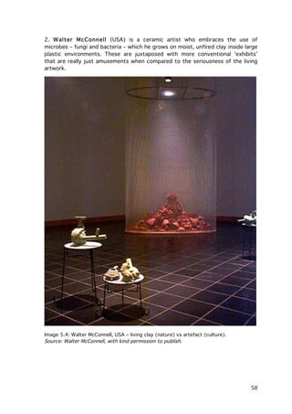 2. W alter McConnell (USA) is a ceramic artist who embraces the use of
microbes – fungi and bacteria – which he grows on moist, unfired clay inside large
plastic environments. These are juxtaposed with more conventional ‘exhibits’
that are really just amusements when compared to the seriousness of the living
artwork.

Image 5.4: Walter McConnell, USA – living clay (nature) vs artefact (culture).
Source: Walter McConnell, with kind permission to publish.

	
  

58	
  

 