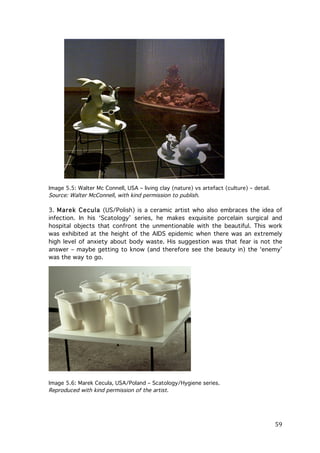 Image 5.5: Walter Mc Connell, USA – living clay (nature) vs artefact (culture) – detail.
Source: Walter McConnell, with kind permission to publish.

3. Marek Cecula (US/Polish) is a ceramic artist who also embraces the idea of
infection. In his ‘Scatology’ series, he makes exquisite porcelain surgical and
hospital objects that confront the unmentionable with the beautiful. This work
was exhibited at the height of the AIDS epidemic when there was an extremely
high level of anxiety about body waste. His suggestion was that fear is not the
answer – maybe getting to know (and therefore see the beauty in) the ‘enemy’
was the way to go.

Image 5.6: Marek Cecula, USA/Poland – Scatology/Hygiene series.
Reproduced with kind permission of the artist.

	
  

59	
  

 