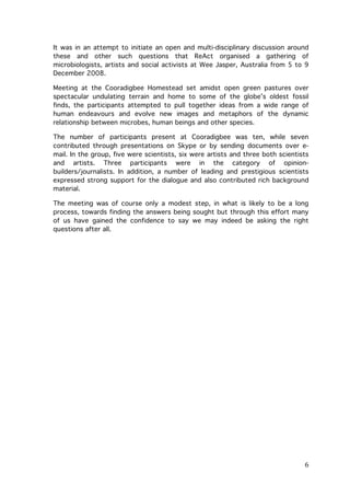 It was in an attempt to initiate an open and multi-disciplinary discussion around
these and other such questions that ReAct organised a gathering of
microbiologists, artists and social activists at Wee Jasper, Australia from 5 to 9
December 2008.
Meeting at the Cooradigbee Homestead set amidst open green pastures over
spectacular undulating terrain and home to some of the globe’s oldest fossil
finds, the participants attempted to pull together ideas from a wide range of
human endeavours and evolve new images and metaphors of the dynamic
relationship between microbes, human beings and other species.
The number of participants present at Cooradigbee was ten, while seven
contributed through presentations on Skype or by sending documents over email. In the group, five were scientists, six were artists and three both scientists
and artists. Three participants were in the category of opinionbuilders/journalists. In addition, a number of leading and prestigious scientists
expressed strong support for the dialogue and also contributed rich background
material.
The meeting was of course only a modest step, in what is likely to be a long
process, towards finding the answers being sought but through this effort many
of us have gained the confidence to say we may indeed be asking the right
questions after all.

	
  

6	
  

 
