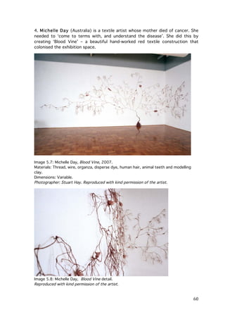 4. Michelle Day (Australia) is a textile artist whose mother died of cancer. She
needed to ‘come to terms with, and understand the disease’. She did this by
creating ‘Blood Vine’ – a beautiful hand-worked red textile construction that
colonised the exhibition space.

Image 5.7: Michelle Day, Blood Vine, 2007.
Materials: Thread, wire, organza, disperse dye, human hair, animal teeth and modelling
clay.
Dimensions: Variable.
Photographer: Stuart Hay. Reproduced with kind permission of the artist.

Image 5.8: Michelle Day, Blood Vine detail.
Reproduced with kind permission of the artist.

	
  

60	
  

 
