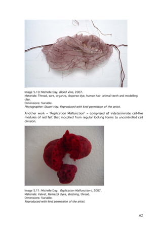 Image 5.10: Michelle Day, Blood Vine, 2007.
Materials: Thread, wire, organza, disperse dye, human hair, animal teeth and modelling
clay.
Dimensions: Variable.
Photographer: Stuart Hay. Reproduced with kind permission of the artist.

Another work – ‘Replication Malfunction’ – comprised of indeterminate cell-like
modules of red felt that morphed from regular looking forms to uncontrolled cell
division.

Image 5.11: Michelle Day, Replication Malfunction I, 2007.
Materials: Velvet, Remazol dyes, stocking, thread.
Dimensions: Variable.
Reproduced with kind permission of the artist.

	
  

62	
  

 