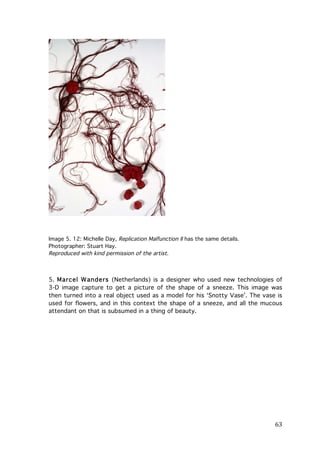 Image 5. 12: Michelle Day, Replication Malfunction II has the same details.
Photographer: Stuart Hay.
Reproduced with kind permission of the artist.

5. Marcel W anders (Netherlands) is a designer who used new technologies of
3-D image capture to get a picture of the shape of a sneeze. This image was
then turned into a real object used as a model for his ‘Snotty Vase’. The vase is
used for flowers, and in this context the shape of a sneeze, and all the mucous
attendant on that is subsumed in a thing of beauty.

	
  

63	
  

 
