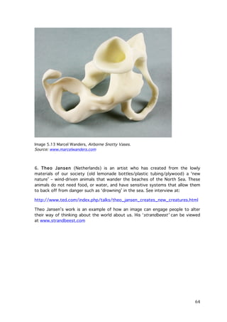 Image 5.13 Marcel Wanders, Airborne Snotty Vases.
Source: www.marcelwanders.com

6. Theo Jansen (Netherlands) is an artist who has created from the lowly
materials of our society (old lemonade bottles/plastic tubing/plywood) a ‘new
nature’ – wind-driven animals that wander the beaches of the North Sea. These
animals do not need food, or water, and have sensitive systems that allow them
to back off from danger such as ‘drowning’ in the sea. See interview at:
http://www.ted.com/index.php/talks/theo_jansen_creates_new_creatures.html
Theo Jansen’s work is an example of how an image can engage people to alter
their way of thinking about the world about us. His ‘strandbeest’ can be viewed
at www.strandbeest.com

	
  

64	
  

 