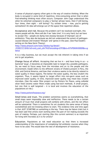 A sense of physical urgency often gets in the way of creative thinking. When the
body is occupied in some kind of repetitive, time-consuming action that is when
free-wheeling thinking most often occurs. Composer John Cage understood this
when he exhorted composers to play a ‘boring’ phrase twice, then if still boring,
four times, then eight – still boring? Try sixteen times – now, you’re getting
somewhere! An idea will emerge out of the space that repetition allows.
Acceptance and risk. Because the problem can’t be resolved overnight, this
means people will die. More will die if we ‘take time’. It is very hard, but we have
to accept this – people are dying now anyway because of improper use of
antibiotics. They also die because we did not understand the extent of pathogencaused disease and treated ‘lifestyle’ and ‘genes in the past. (See Paul Ewald’s
writing on the New Germ Theory)
http://www.amazon.com/exec/obidos/tg/detail//0385721846/ref=ord_cart_shr?%5Fencoding=UTF8&m=ATVPDKIKX0DER&v=g
lance
It is a risky business, but we must accept the risk inherent in taking time if we
are to get anywhere.
Change focus of effort. Accepting that we live in – and have living in us – a
bacterial ‘soup’, it becomes an impossible task to target ALL possible pathogens.
So, we need to focus away from the microbes and on to the people and the
environment. Ewald refers to the different strains of Cholera present in Peru, the
USA, and Central America, and how their virulence seems to be directly related to
water quality in these regions. The better the water quality, the less virulent the
organism. Thus, it seems logical to target effort into non-germ areas such as
improved water quality. In time, improved water quality may mean less virulent
microbes. (See the water filter project run by Potters for Peace, using colloidal
silver lined ceramic water filters made using low-tech methods. A small project,
but one that is well targeted – it is local and involves the education of the
populations at risk.)
http://www.pottersforpeace.org/
Sm all bites and trust. The problem sometimes seems so overwhelming, that
small steps seem impossibly slow and ineffective. There needs to be a certain
amount of trust that small projects will combine with others, and the net effect
will be substantial. There is sometimes for art students the same sense of being
overwhelmed and not knowing where to start. The evidence time and time again
is that JUST STARTING on something is the key. There may be failure (risk) but it
has been said that artists start working when the pain of not making exceeds the
pain of making. Perhaps, just starting (like this current seminar) is as important
for living with microbes as it is for artists?
Education. Populations at risk need education so that there is increased
understanding of the importance of completing full antibiotic courses when they
have to be used. This would slow the rate of development of resistance.

	
  

67	
  

 