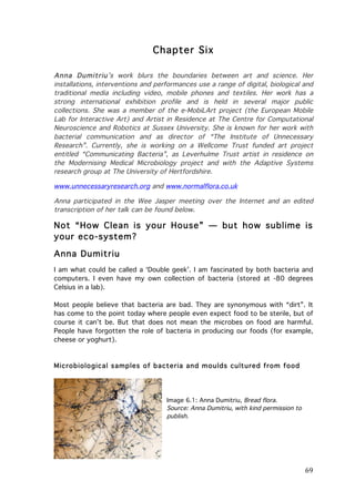 Chapter Six
Anna Dumitriu’s work blurs the boundaries between art and science. Her
installations, interventions and performances use a range of digital, biological and
traditional media including video, mobile phones and textiles. Her work has a
strong international exhibition profile and is held in several major public
collections. She was a member of the e-MobiLArt project (the European Mobile
Lab for Interactive Art) and Artist in Residence at The Centre for Computational
Neuroscience and Robotics at Sussex University. She is known for her work with
bacterial communication and as director of “The Institute of Unnecessary
Research”. Currently, she is working on a Wellcome Trust funded art project
entitled “Communicating Bacteria”, as Leverhulme Trust artist in residence on
the Modernising Medical Microbiology project and with the Adaptive Systems
research group at The University of Hertfordshire.
www.unnecessaryresearch.org and www.normalflora.co.uk	
  
Anna participated in the Wee Jasper meeting over the Internet and an edited
transcription of her talk can be found below.

Not “How Clean is your House” — but how sublime is
your eco-system?
Anna Dumitriu
I am what could be called a ‘Double geek’. I am fascinated by both bacteria and
computers. I even have my own collection of bacteria (stored at -80 degrees
Celsius in a lab).
Most people believe that bacteria are bad. They are synonymous with “dirt”. It
has come to the point today where people even expect food to be sterile, but of
course it can’t be. But that does not mean the microbes on food are harmful.
People have forgotten the role of bacteria in producing our foods (for example,
cheese or yoghurt).

Microbiological sam ples of bacteria and m oulds cultured from food

Image 6.1: Anna Dumitriu, Bread flora.
Source: Anna Dumitriu, with kind permission to
publish.

	
  

69	
  

 