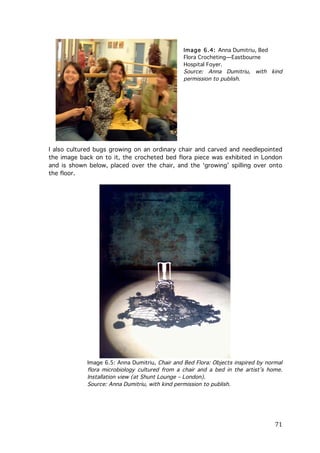 Image 6.4: Anna Dumitriu, Bed
Flora Crocheting—Eastbourne
Hospital Foyer.
Source: Anna Dumitriu, with kind
permission to publish.

I also cultured bugs growing on an ordinary chair and carved and needlepointed
the image back on to it, the crocheted bed flora piece was exhibited in London
and is shown below, placed over the chair, and the ‘growing’ spilling over onto
the floor.

Image 6.5: Anna Dumitriu, Chair and Bed Flora: Objects inspired by normal
flora microbiology cultured from a chair and a bed in the artist’s home.
Installation view (at Shunt Lounge – London).
Source: Anna Dumitriu, with kind permission to publish.

	
  

71	
  

 