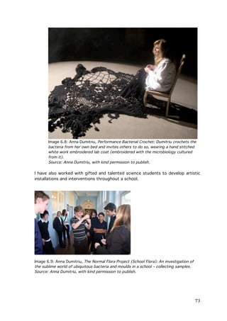 Image 6.8: Anna Dumitriu, Performance Bacterial Crochet: Dumitriu crochets the
bacteria from her own bed and invites others to do so, wearing a hand stitched
white work embroidered lab coat (embroidered with the microbiology cultured
from it).
Source: Anna Dumitriu, with kind permission to publish.

I have also worked with gifted and talented science students to develop artistic
installations and interventions throughout a school.

Image 6.9: Anna Dumitriu, The Normal Flora Project (School Flora): An investigation of
the sublime world of ubiquitous bacteria and moulds in a school – collecting samples.
Source: Anna Dumitriu, with kind permission to publish.

	
  

73	
  

 