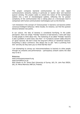 This project compares bacterial communication to our own digital
communications networks, looking in particular at ‘packet data’ and bacterial
quorum sensing. The project seeks to extend the notion of the technological
sublime into a kind of microbiological sublime, reflecting the far greater
complexity of the communication that is taking place at a microscopic level in
comparison with human communication technologies such as the Internet.
I am interested in the concept of ‘Consciousness’ in bacteria: can bacteria exhibit
conscious/intelligent behaviour. Slime moulds, for instance, can find the quickest
distance between two points.
In our culture, the idea of bacteria is considered horrifying. In the public
perception, there are simply “friendly” bacteria or bad bacteria. I work with ways
to help people to think about this. The marketing of so-called “friendly” bacteria
is also a problem; in some tests, less than 1 in 4 products contain viable amounts
of ‘good’ bacteria. We don’t know the long-term effects of ‘beneficial’ bacteria.
Everything is about commerce. One always has to ask: “who is profiting from
this” and why do they want you to think/feel like that?
I am attempting to convey our interconnectedness to bacteria to other people
through my artworks and performances – participatory artwork seems the ideal
way to do it.
W ebsites
www.unnecessaryresearch.org
www.normalflora.co.uk
With thanks to: Dr. Simon Park (University of Surrey, UK), Dr. John Paul (RSCH,
UK), Dr. Minna Mannisto (METLA, Finland).

	
  

76	
  

 