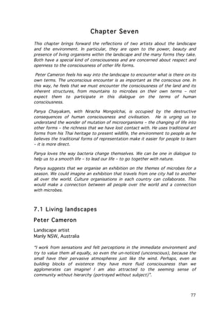 Chapter Seven
This chapter brings forward the reflections of two artists about the landscape
and the environment. In particular, they are open to the power, beauty and
presence of living organisms within the landscape and the many forms they take.
Both have a special kind of consciousness and are concerned about respect and
openness to the consciousness of other life forms.
Peter Cameron feels his way into the landscape to encounter what is there on its
own terms. The unconscious encounter is as important as the conscious one. In
this way, he feels that we must encounter the consciousness of the land and its
inherent structures, from mountains to microbes on their own terms – not
expect them to participate in this dialogue on the terms of human
consciousness.
Panya Chaiyakam, with Niracha Mongolchai, is occupied by the destructive
consequences of human consciousness and civilisation. He is urging us to
understand the wonder of mutation of microorganisms – the changing of life into
other forms – the richness that we have lost contact with. He uses traditional art
forms from his Thai heritage to present wildlife, the environment to people as he
believes the traditional forms of representation make it easier for people to learn
– it is more direct.
Panya loves the way bacteria change themselves. We can be one in dialogue to
help us to a smooth life – to lead our life – to go together with nature.
Panya suggests that we organise an exhibition on the themes of microbes for a
season. We could imagine an exhibition that travels from one city hall to another
all over the world. Culture organisations in each country can collaborate. This
would make a connection between all people over the world and a connection
with microbes.

7.1 Living landscapes
Peter Cameron
Landscape artist
Manly NSW, Australia
“I work from sensations and felt perceptions in the immediate environment and
try to value them all equally, so even the un-noticed (unconscious), because the
small have their pervasive atmospheres just like the wind. Perhaps, even as
building blocks of existence they have more fluid consciousness than we
agglomerates can imagine! I am also attracted to the seeming sense of
community without hierarchy (portrayed without subject)”.

	
  

77	
  

 