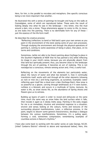 Here, for him, is the parallel to microbes and metaphors. One specific conscious
being is not more important than another.
He illustrated this with a series of paintings he brought and hung on the walls at
Cooradigbee, some of which are reproduced below. These were the result of
looking deeply into what he saw in the landscape – into lichen, into the mud
around a dam, into a stone. These phenomena appear to come to life, to move,
as one looks into the painting. There is no identifiable form for any of these –
just the essence of the life-form itself.
He describes his creative process:
“Reflecting (reflection; to bend or fold back) upon your own senses as you
paint in the environment of this land; seeing some of your own processes.
Through studying the environment and through the physical operations of
painting it, coming to some awareness of being in place, that place, on its
terms and conditions.
Sometimes, (while not able to be there) painting about Guthega [a place in
the Southern Highlands of NSW that he has painted a lot] while reflecting
its image in your mind's sense, because you are physically absent from
that land but spiritually present; thus, you become close to the landscape
through the act of painting. It becomes an act of realizing. This is not
nostalgia but a conscious, remote sensing action and, I find, a useful tool.
Reflecting on the movements of the elements but particularly water,
about the nature of water and what lies beneath it, how it continually
transforms itself, works with and through all the other elements (showing
as rock or mist etc.) and living organisms, as ourselves. Examples: water
reflecting upon itself like a cloud over a lake (Guthega Dam). How snow is
so powerful as a glacier, carving through landmasses as if it were butter,
ruthless in a blizzard, and occurs in a multitude of forms, textures. As
water is life, so snow stores life, as the abundance of Spring shoots and
flowers give us to witness.
Building up layers of paint in order to reveal and obfuscate at the same
time; much the same way as snow hides the land surface when it falls,
then reveals it again as it slowly melts away. Painting in the early stages
for me is an immediate, intuitive and emotional response to a situation,
environ and sense; looking at the colours, forms and textures of the
surrounding physical manifestations. Later, a reflective process, in the
paint, begins to discern some general characteristics, develops a dialogue
between the various manifestations. Sometimes, it's a pulling apart,
forming a void, sometimes compression; remembering examples of
countless actions in Nature's rhythms.”
I have also come back to working with the earlier series at Lake George, N.S.W.
[titled’ Canberra District’ referred to above and reproduced below]. Here, this

	
  

78	
  

 