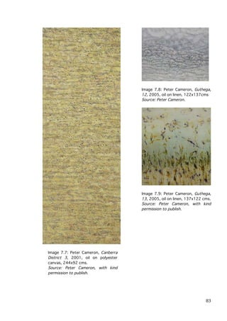 Image 7.8: Peter Cameron, Guthega,
12, 2005, oil on linen, 122x137cms
Source: Peter Cameron.

Image 7.9: Peter Cameron, Guthega,
13, 2005, oil on linen, 137x122 cms.
Source: Peter Cameron, with kind
permission to publish.

Image 7.7: Peter Cameron, Canberra
District 3, 2001, oil on polyester
canvas, 244x92 cms.
Source: Peter Cameron, with kind
permission to publish.

	
  

83	
  

 