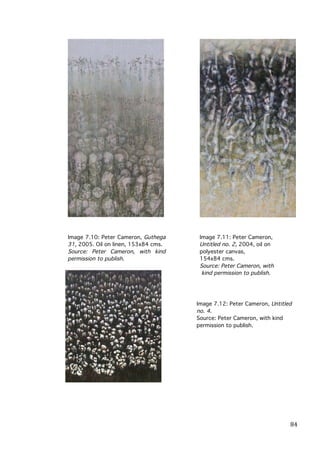 Image 7.10: Peter Cameron, Guthega
31, 2005. Oil on linen, 153x84 cms.
Source: Peter Cameron, with kind
permission to publish.

Image 7.11: Peter Cameron,
Untitled no. 2, 2004, oil on
polyester canvas,
154x84 cms.
Source: Peter Cameron, with
kind permission to publish.

Image 7.12: Peter Cameron, Untitled
no. 4.
Source: Peter Cameron, with kind
permission to publish.

	
  

84	
  

 