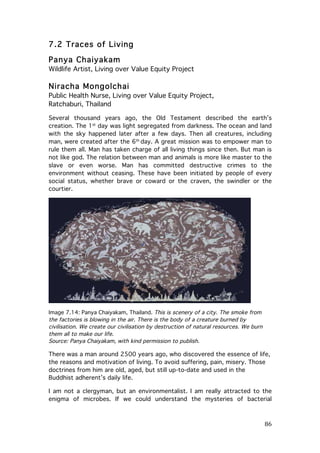 7.2 Traces of Living
Panya Chaiyakam
Wildlife Artist, Living over Value Equity Project

Niracha Mongolchai
Public Health Nurse, Living over Value Equity Project,
Ratchaburi, Thailand
Several thousand years ago, the Old Testament described the earth’s
creation. The 1st day was light segregated from darkness. The ocean and land
with the sky happened later after a few days. Then all creatures, including
man, were created after the 6th day. A great mission was to empower man to
rule them all. Man has taken charge of all living things since then. But man is
not like god. The relation between man and animals is more like master to the
slave or even worse. Man has committed destructive crimes to the
environment without ceasing. These have been initiated by people of every
social status, whether brave or coward or the craven, the swindler or the
courtier.

Image 7.14: Panya Chaiyakam, Thailand. This is scenery of a city. The smoke from
the factories is blowing in the air. There is the body of a creature burned by
civilisation. We create our civilisation by destruction of natural resources. We burn
them all to make our life.
Source: Panya Chaiyakam, with kind permission to publish.

There was a man around 2500 years ago, who discovered the essence of life,
the reasons and motivation of living. To avoid suffering, pain, misery. Those
doctrines from him are old, aged, but still up-to-date and used in the
Buddhist adherent’s daily life.
I am not a clergyman, but an environmentalist. I am really attracted to the
enigma of microbes. If we could understand the mysteries of bacterial

	
  

86	
  

 
