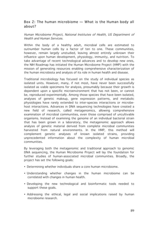 Box 2: The human microbiome — What is the Human body all
about?
Human Microbiome Project, National Institutes of Health, US Department of
Health and Human Services.
Within the body of a healthy adult, microbial cells are estimated to
outnumber human cells by a factor of ten to one. These communities,
however, remain largely unstudied, leaving almost entirely unknown their
influence upon human development, physiology, immunity, and nutrition. To
take advantage of recent technological advances and to develop new ones,
the NIH Roadmap has initiated the Human Microbiome Project (HMP) with the
mission of generating resources enabling comprehensive characterization of
the human microbiota and analysis of its role in human health and disease.
Traditional microbiology has focused on the study of individual species as
isolated units. However, many, if not most, have never been successfully
isolated as viable specimens for analysis, presumably because their growth is
dependent upon a specific microenvironment that has not been, or cannot
be, reproduced experimentally. Among those species that have been isolated,
analyses of genetic makeup, gene expression patterns, and metabolic
physiologies have rarely extended to inter-species interactions or microbehost interactions. Advances in DNA sequencing technologies have created a
new field of research, called metagenomics, allowing comprehensive
examination of microbial communities, even those comprised of uncultivable
organisms. Instead of examining the genome of an individual bacterial strain
that has been grown in a laboratory, the metagenomic approach allows
analysis of genetic material derived from complete microbial communities
harvested from natural environments. In the HMP, this method will
complement genetic analyses of known isolated strains, providing
unprecedented information about the complexity of human microbial
communities.
By leveraging both the metagenomic and traditional approach to genomic
DNA sequencing, the Human Microbiome Project will lay the foundation for
further studies of human-associated microbial communities. Broadly, the
project has set the following goals:
• Determining whether individuals share a core human microbiome.
• Understanding whether changes in the
correlated with changes in human health.

human

microbiome

can

be

• Developing the new technological and bioinformatic tools needed to
support these goals.
• Addressing the ethical, legal and social implications raised by human
microbiome research.

	
  

89	
  

 