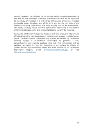 Notably, however, the utility of the techniques and technologies pioneered by
the HMP will not be limited to studies of human health but will be applicable
to the study of microbes in a wide range of biological processes. Microbes
profoundly shape this planet and all life on it, and yet the test tube of the
laboratory is rarely reflective of how they actually exist in the environment.
The ability to study native microbial communities represents a fundamental
shift in microbiology and is one whose implications can only be imagined.
Finally, the NIH Human Microbiome Project is only one of several international
efforts designed to take advantage of metagenomic analysis to study human
health. The HMP expects to continue the practice established by the Human
Genome Project of international collaboration to generate a rich,
comprehensive, and publicly available data set. This information will be
available worldwide for use by investigators and others in efforts to
understand and improve human health. For more information on the Human
Microbiome
Project,
e-mail
HMPinformation@mail.nih.gov
or
visit
http://www.hmpdacc.org.

	
  

90	
  

 