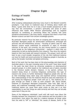 Chapter Eight
Ecology of health
Sue Semple
After studying undergraduate pharmacy (very much in the Western scientific
paradigm), I was drawn to traditional ways of thinking about health and
illness. I guess what drew me to it was a much broader perspective on the
way that the environment, a person’s spirituality and sense of place
influences their health. While Western pharmacology with its targeted
approach to combating or preventing illness has certainly had some
wonderful achievements I, like many others, recognise that there is much that
Western science can learn from ancient knowledge systems.
My particular research focus has been on studying plant medicines used by
Australian Aboriginal people for antimicrobial (antibacterial, antifungal and
antiviral) and anti-inflammatory activity – focusing on plants used for what
Western science would understand as symptoms or signs of microbial
infection. In the work I do currently, my very strong interest is in research
driven locally by the Indigenous communities – research in which they are
researchers as well as sharing benefits from research. They drive the research
based on their local needs and research interests. The groups I work with are
keen to see a much broader recognition of the role that traditional medicine
can have for health and social outcomes for Indigenous people in Australia, as
well as the broader Australian and global community.
Much of the work that has been done on the pharmacology and chemistry of
Australian plants in the past (including some of the work I have done myself
in the past) has been driven by University academics or pharmaceutical
research groups. It is often based on the traditional uses of plants recorded
in the literature (public domain). However, in my opinion, without the
research being driven or involving Indigenous communities this type of
research only serves to further disempower Indigenous people who see this
as their knowledge being taken away and exploited without incorporating
their understandings of how the medicine should be used and understood. As
one among the Indigenous people I work with put it, “the medicine has to
pass through our hands in order to work properly” (Mr. David Claudie,
Chairman of Chuulangun Aboriginal Corporation, Cape York, Qld). Use of
plants and traditional knowledge without the consent and involvement of
traditional owners can cause them great stress as they see it as their
responsibility to see that things are used correctly and that they can actually
cause harm if they are not.
Some of the Indigenous individuals I work with talk much more about the
interplay between the components in their medicines and the microbes in the
environment, more about the need for a balance between all things rather
than the need to “kill” or “eliminate” the causes of disease. Some of the

	
  

91	
  

 